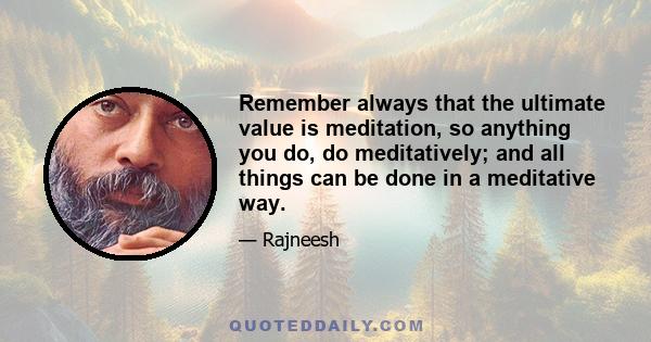 Remember always that the ultimate value is meditation, so anything you do, do meditatively; and all things can be done in a meditative way.