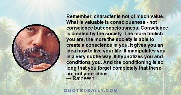 Remember, character is not of much value. What is valuable is consciousness - not conscience but consciousness. Conscience is created by the society. The more foolish you are, the more the society is able to create a