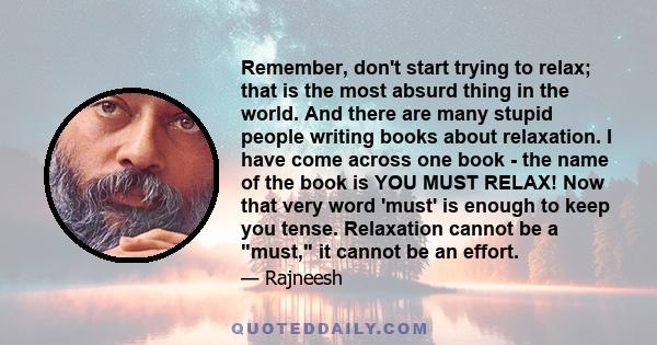 Remember, don't start trying to relax; that is the most absurd thing in the world. And there are many stupid people writing books about relaxation. I have come across one book - the name of the book is YOU MUST RELAX!