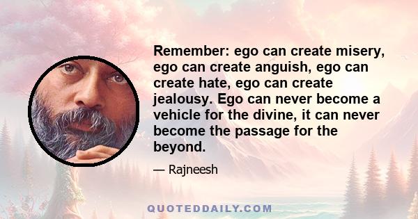 Remember: ego can create misery, ego can create anguish, ego can create hate, ego can create jealousy. Ego can never become a vehicle for the divine, it can never become the passage for the beyond.