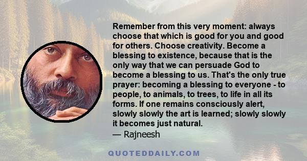 Remember from this very moment: always choose that which is good for you and good for others. Choose creativity. Become a blessing to existence, because that is the only way that we can persuade God to become a blessing 