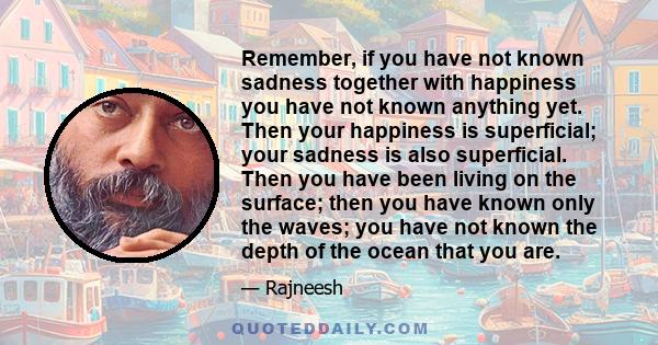 Remember, if you have not known sadness together with happiness you have not known anything yet. Then your happiness is superficial; your sadness is also superficial. Then you have been living on the surface; then you