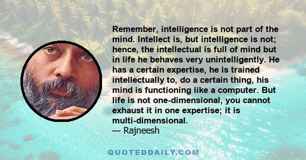 Remember, intelligence is not part of the mind. Intellect is, but intelligence is not; hence, the intellectual is full of mind but in life he behaves very unintelligently. He has a certain expertise, he is trained