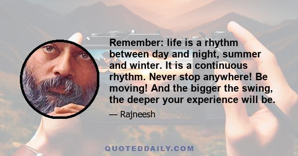 Remember: life is a rhythm between day and night, summer and winter. It is a continuous rhythm. Never stop anywhere! Be moving! And the bigger the swing, the deeper your experience will be.