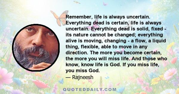 Remember, life is always uncertain. Everything dead is certain, life is always uncertain. Everything dead is solid, fixed - its nature cannot be changed; everything alive is moving, changing - a flow, a liquid thing,