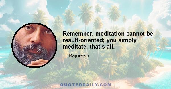 Remember, meditation cannot be result-oriented; you simply meditate, that's all.