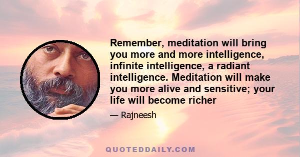 Remember, meditation will bring you more and more intelligence, infinite intelligence, a radiant intelligence. Meditation will make you more alive and sensitive; your life will become richer