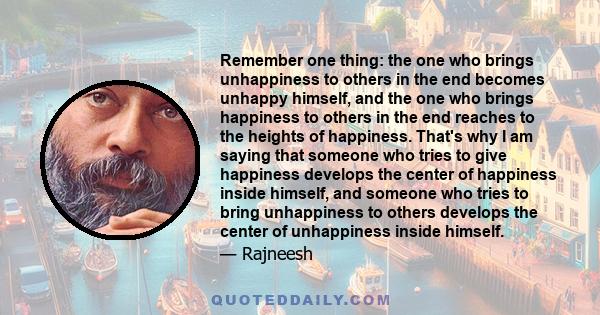 Remember one thing: the one who brings unhappiness to others in the end becomes unhappy himself, and the one who brings happiness to others in the end reaches to the heights of happiness. That's why I am saying that