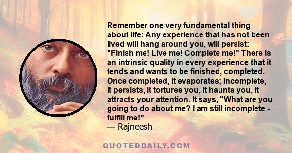 Remember one very fundamental thing about life: Any experience that has not been lived will hang around you, will persist: Finish me! Live me! Complete me! There is an intrinsic quality in every experience that it tends 