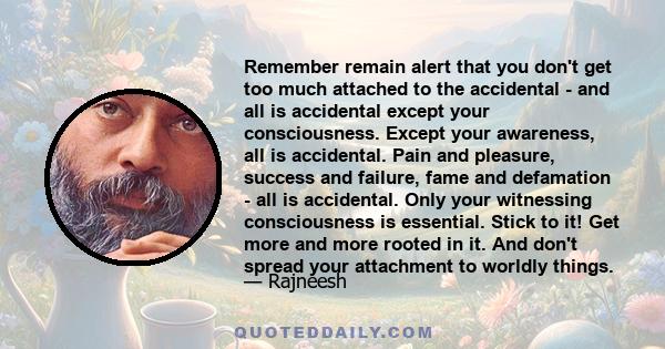 Remember remain alert that you don't get too much attached to the accidental - and all is accidental except your consciousness. Except your awareness, all is accidental. Pain and pleasure, success and failure, fame and