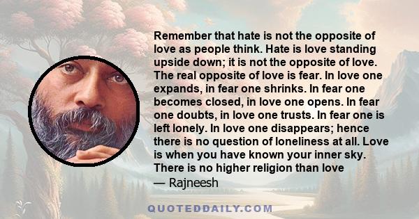 Remember that hate is not the opposite of love as people think. Hate is love standing upside down; it is not the opposite of love. The real opposite of love is fear. In love one expands, in fear one shrinks. In fear one 