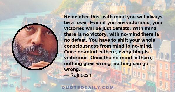 Remember this: with mind you will always be a loser. Even if you are victorious, your victories will be just defeats. With mind there is no victory, with no-mind there is no defeat. You have to shift your whole