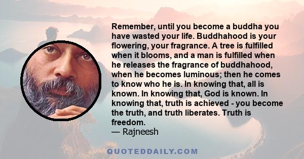 Remember, until you become a buddha you have wasted your life. Buddhahood is your flowering, your fragrance. A tree is fulfilled when it blooms, and a man is fulfilled when he releases the fragrance of buddhahood, when