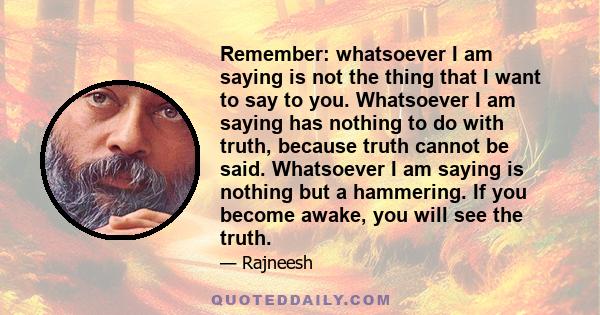 Remember: whatsoever I am saying is not the thing that I want to say to you. Whatsoever I am saying has nothing to do with truth, because truth cannot be said. Whatsoever I am saying is nothing but a hammering. If you