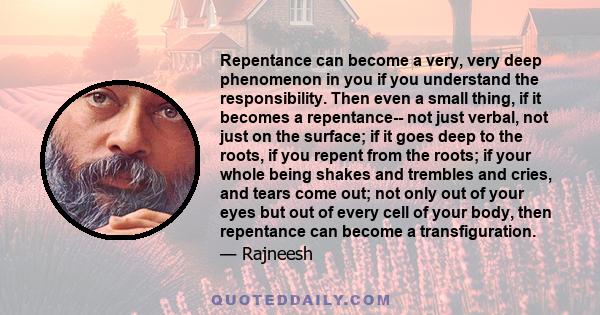 Repentance can become a very, very deep phenomenon in you if you understand the responsibility. Then even a small thing, if it becomes a repentance-- not just verbal, not just on the surface; if it goes deep to the