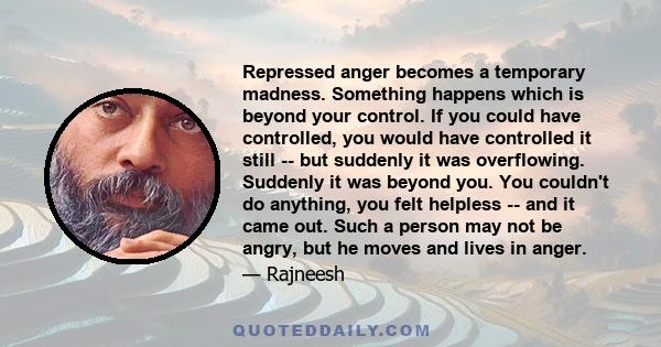 Repressed anger becomes a temporary madness. Something happens which is beyond your control. If you could have controlled, you would have controlled it still -- but suddenly it was overflowing. Suddenly it was beyond