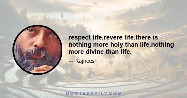 respect life,revere life.there is nothing more holy than life,nothing more divine than life.