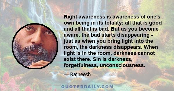 Right awareness is awareness of one's own being in its totality: all that is good and all that is bad. But as you become aware, the bad starts disappearing - just as when you bring light into the room, the darkness