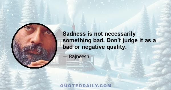 Sadness is not necessarily something bad. Don't judge it as a bad or negative quality.