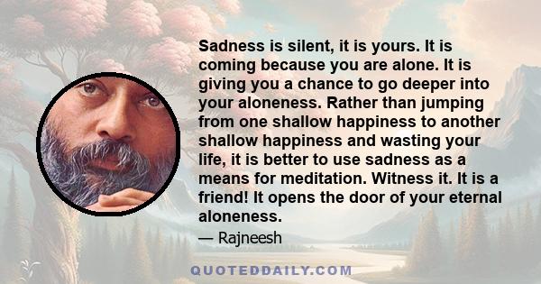 Sadness is silent, it is yours. It is coming because you are alone. It is giving you a chance to go deeper into your aloneness. Rather than jumping from one shallow happiness to another shallow happiness and wasting