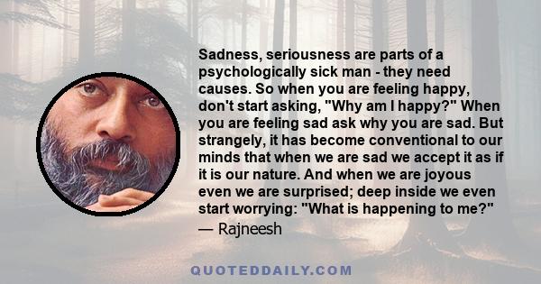 Sadness, seriousness are parts of a psychologically sick man - they need causes. So when you are feeling happy, don't start asking, Why am I happy? When you are feeling sad ask why you are sad. But strangely, it has