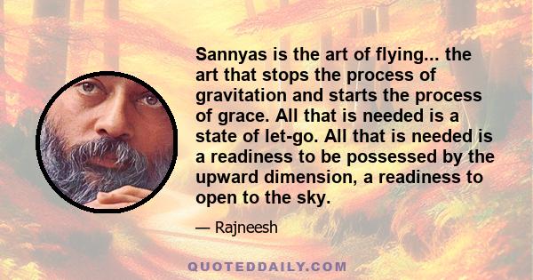 Sannyas is the art of flying... the art that stops the process of gravitation and starts the process of grace. All that is needed is a state of let-go. All that is needed is a readiness to be possessed by the upward