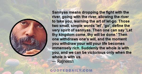 Sannyas means dropping the fight with the river, going with the river, allowing the river to take you, learning the art of let-go. Those two small, simple words 'let', 'go', define the very spirit of sannyas. Then one