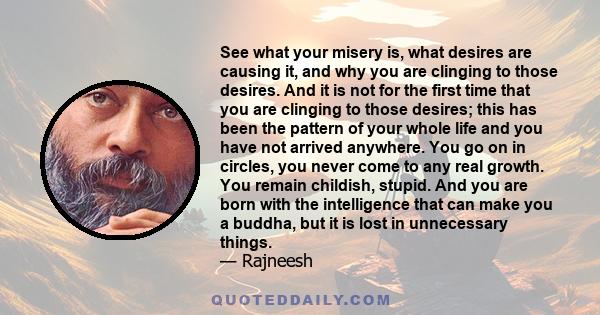 See what your misery is, what desires are causing it, and why you are clinging to those desires. And it is not for the first time that you are clinging to those desires; this has been the pattern of your whole life and