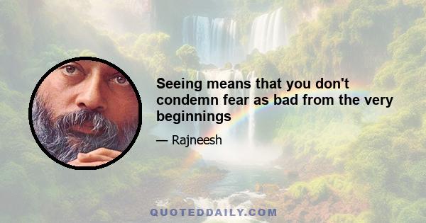 Seeing means that you don't condemn fear as bad from the very beginnings