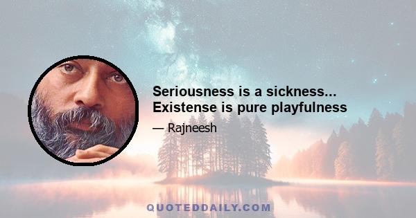 Seriousness is a sickness... Existense is pure playfulness