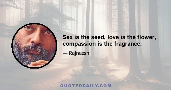 Sex is the seed, love is the flower, compassion is the fragrance.