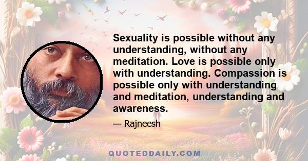 Sexuality is possible without any understanding, without any meditation. Love is possible only with understanding. Compassion is possible only with understanding and meditation, understanding and awareness.