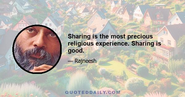 Sharing is the most precious religious experience. Sharing is good.