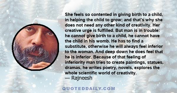 She feels so contented in giving birth to a child, in helping the child to grow; and that's why she does not need any other kind of creativity. Her creative urge is fulfilled. But man is in trouble: he cannot give birth 