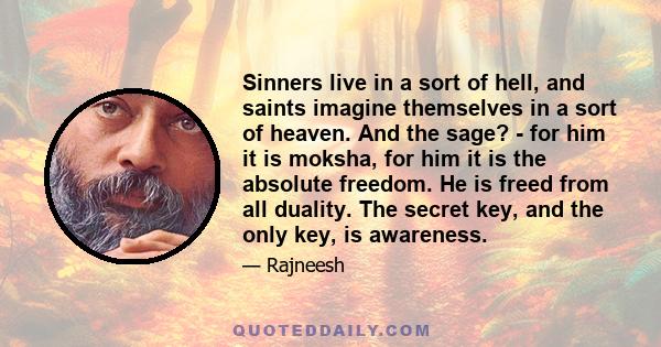 Sinners live in a sort of hell, and saints imagine themselves in a sort of heaven. And the sage? - for him it is moksha, for him it is the absolute freedom. He is freed from all duality. The secret key, and the only