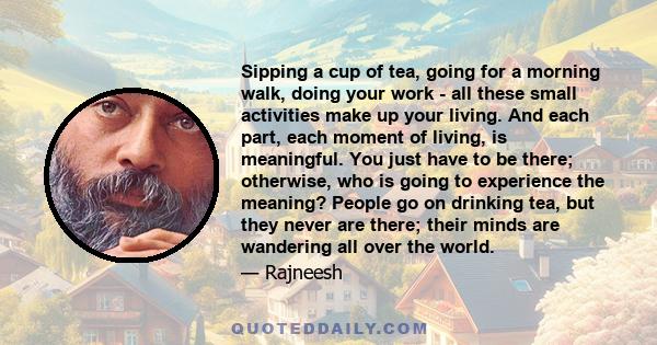 Sipping a cup of tea, going for a morning walk, doing your work - all these small activities make up your living. And each part, each moment of living, is meaningful. You just have to be there; otherwise, who is going