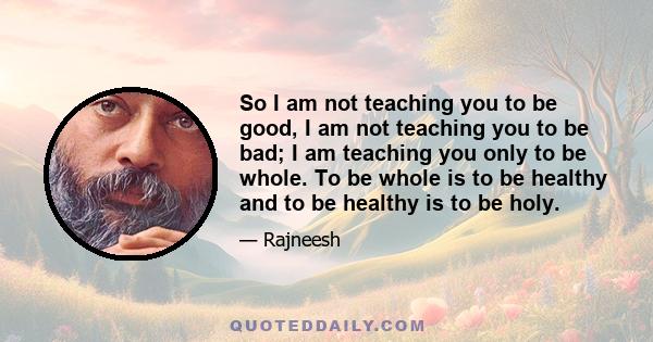 So I am not teaching you to be good, I am not teaching you to be bad; I am teaching you only to be whole. To be whole is to be healthy and to be healthy is to be holy.