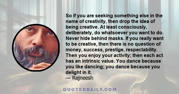 So if you are seeking something else in the name of creativity, then drop the idea of being creative. At least consciously, deliberately, do whatsoever you want to do. Never hide behind masks. If you really want to be