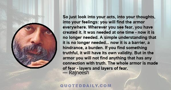 So just look into your acts, into your thoughts, into your feelings: you will find the armor everywhere. Wherever you see fear, you have created it. It was needed at one time - now it is no longer needed. A simple