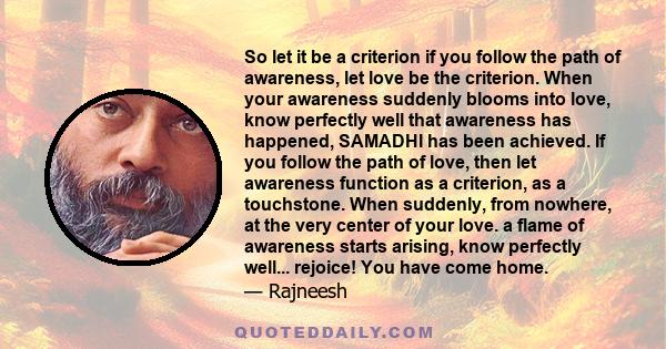 So let it be a criterion if you follow the path of awareness, let love be the criterion. When your awareness suddenly blooms into love, know perfectly well that awareness has happened, SAMADHI has been achieved. If you