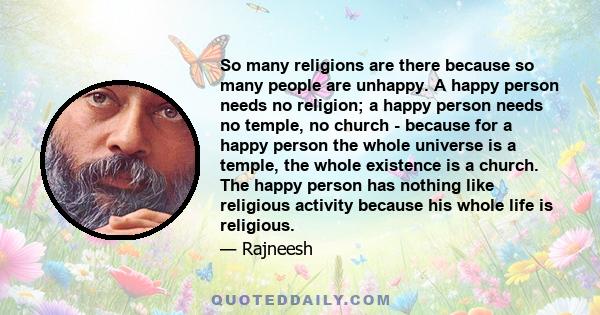 So many religions are there because so many people are unhappy. A happy person needs no religion; a happy person needs no temple, no church - because for a happy person the whole universe is a temple, the whole