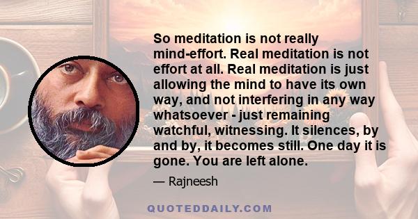 So meditation is not really mind-effort. Real meditation is not effort at all. Real meditation is just allowing the mind to have its own way, and not interfering in any way whatsoever - just remaining watchful,