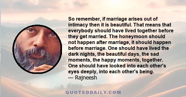 So remember, if marriage arises out of intimacy then it is beautiful. That means that everybody should have lived together before they get married. The honeymoon should not happen after marriage, it should happen before 