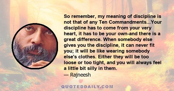 So remember, my meaning of discipline is not that of any Ten Commandments...Your discipline has to come from your very heart, it has to be your own-and there is a great difference. When somebody else gives you the