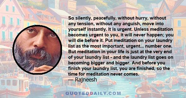 So silently, peacefully, without hurry, without any tension, without any anguish, move into yourself instantly. It is urgent. Unless meditation becomes urgent to you, it will never happen; you will die before it. Put