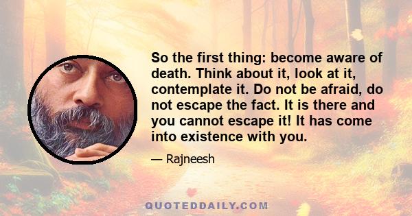 So the first thing: become aware of death. Think about it, look at it, contemplate it. Do not be afraid, do not escape the fact. It is there and you cannot escape it! It has come into existence with you.