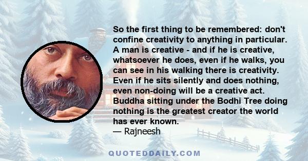 So the first thing to be remembered: don't confine creativity to anything in particular. A man is creative - and if he is creative, whatsoever he does, even if he walks, you can see in his walking there is creativity.