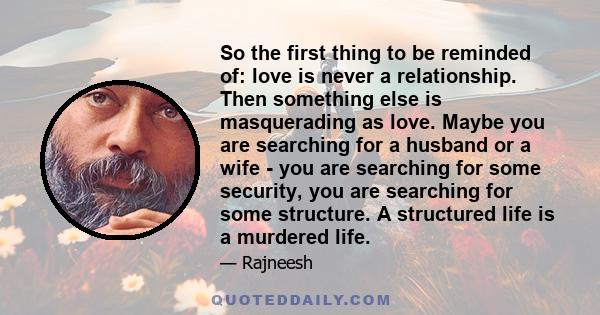 So the first thing to be reminded of: love is never a relationship. Then something else is masquerading as love. Maybe you are searching for a husband or a wife - you are searching for some security, you are searching