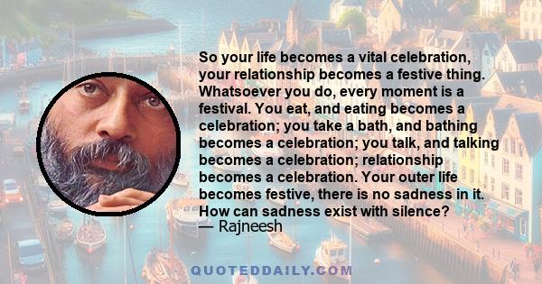 So your life becomes a vital celebration, your relationship becomes a festive thing. Whatsoever you do, every moment is a festival. You eat, and eating becomes a celebration; you take a bath, and bathing becomes a