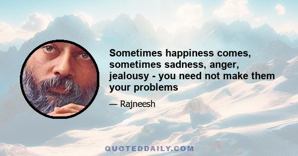 Sometimes happiness comes, sometimes sadness, anger, jealousy - you need not make them your problems